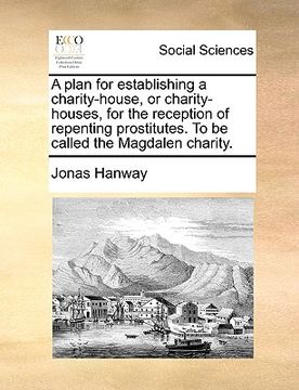 portada a plan for establishing a charity-house, or charity-houses, for the reception of repenting prostitutes. to be called the magdalen charity. (en Inglés)