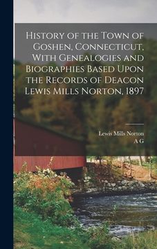 portada History of the Town of Goshen, Connecticut, With Genealogies and Biographies Based Upon the Records of Deacon Lewis Mills Norton, 1897 (en Inglés)