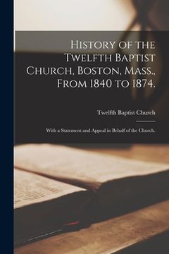 portada History of the Twelfth Baptist Church, Boston, Mass., From 1840 to 1874.: With a Statement and Appeal in Behalf of the Church. (in English)