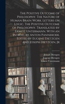 portada The Positive Outcome of Philosophy. The Nature of Human Brain Work. Letters on Logic. The Positive Outcome of Philosophy. Translated by Ernest Unterma (en Inglés)
