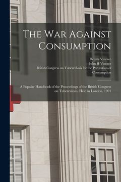 portada The War Against Consumption: a Popular Handbook of the Proceedings of the British Congress on Tuberculosis, Held in London, 1901 (en Inglés)