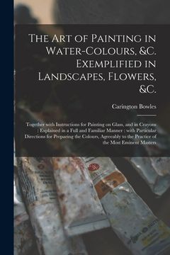 portada The Art of Painting in Water-colours, &c. Exemplified in Landscapes, Flowers, &c.: Together With Instructions for Painting on Glass, and in Crayons: E (en Inglés)