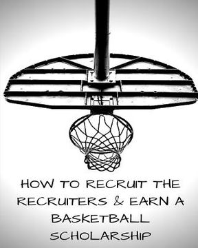 portada How to Recruit the Recruiters and Earn a Basketball Scholarship (en Inglés)