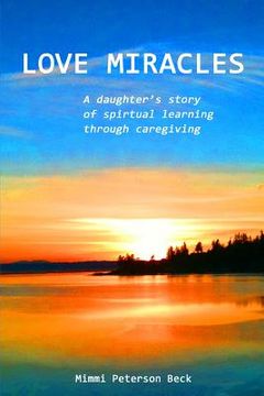 portada Love Miracles: A Daughter's Story of Spiritual Learning Through Caregiving (en Inglés)