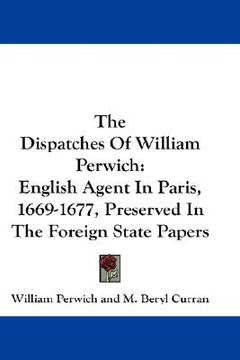 portada the dispatches of william perwich: english agent in paris, 1669-1677, preserved in the foreign state papers