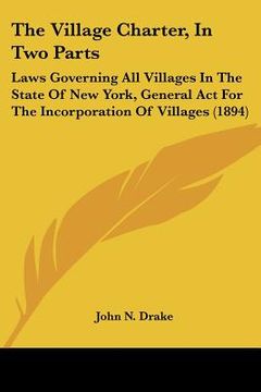 portada the village charter, in two parts: laws governing all villages in the state of new york, general act for the incorporation of villages (1894) (en Inglés)
