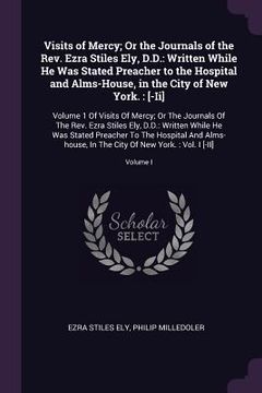 portada Visits of Mercy; Or the Journals of the Rev. Ezra Stiles Ely, D.D.: Written While He Was Stated Preacher to the Hospital and Alms-House, in the City o (in English)