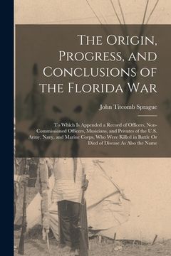 portada The Origin, Progress, and Conclusions of the Florida War: To Which Is Appended a Record of Officers, Non-Commissioned Officers, Musicians, and Private (en Inglés)