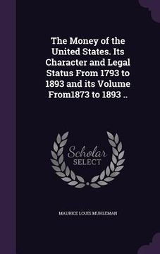 portada The Money of the United States. Its Character and Legal Status From 1793 to 1893 and its Volume From1873 to 1893 .. (en Inglés)