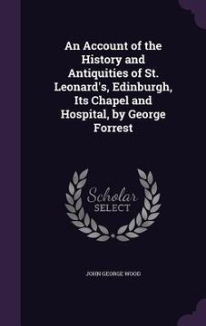 portada An Account of the History and Antiquities of St. Leonard's, Edinburgh, Its Chapel and Hospital, by George Forrest