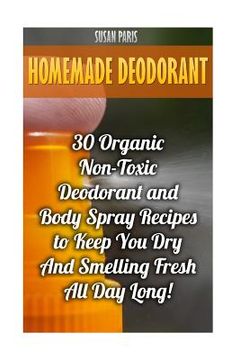 portada Homemade Deodorant: 30 Organic Non-Toxic Deodorant and Body Spray Recipes to Keep You Dry And Smelling Fresh All Day Long! (en Inglés)