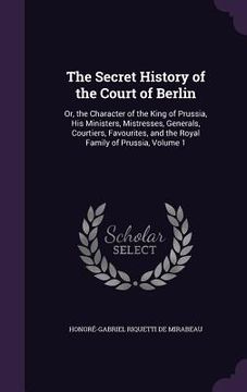 portada The Secret History of the Court of Berlin: Or, the Character of the King of Prussia, His Ministers, Mistresses, Generals, Courtiers, Favourites, and t (en Inglés)