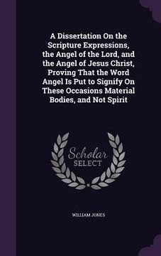 portada A Dissertation On the Scripture Expressions, the Angel of the Lord, and the Angel of Jesus Christ, Proving That the Word Angel Is Put to Signify On Th