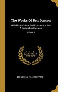 portada The Works Of Ben Jonson: With Notes Critical And Explanatory, And A Biographical Memoir; Volume 5
