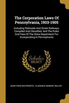 portada The Corporation Laws Of Pennsylvania, 1903-1905: Including Railroads And Street Railways, Compiled And Classified, And The Rules And Fees Of The State