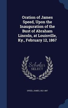 portada Oration of James Speed, Upon the Inauguration of the Bust of Abraham Lincoln, at Louisville, Ky., February 12, 1867 (in English)