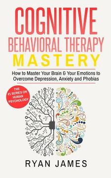 portada Cognitive Behavioral Therapy: Mastery- How to Master Your Brain & Your Emotions to Overcome Depression, Anxiety and Phobias (Cognitive Behavioral Th (en Inglés)