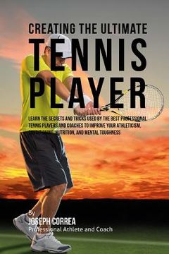 portada Creating the Ultimate Tennis Player: Learn the Secrets and Tricks Used by the Best Professional Tennis Players and Coaches to Improve Your Athleticism (en Inglés)
