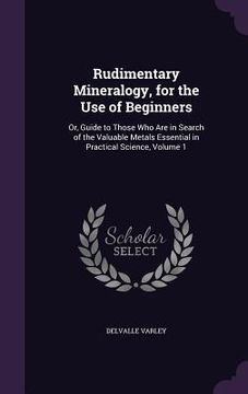 portada Rudimentary Mineralogy, for the Use of Beginners: Or, Guide to Those Who Are in Search of the Valuable Metals Essential in Practical Science, Volume 1 (en Inglés)
