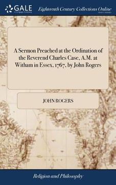 portada A Sermon Preached at the Ordination of the Reverend Charles Case, A.M. at Witham in Essex, 1767, by John Rogers: Together With an Introductory Discour (en Inglés)