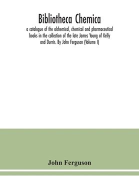 portada Bibliotheca chemica: a catalogue of the alchemical, chemical and pharmaceutical books in the collection of the late James Young of Kelly an
