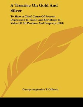 portada a treatise on gold and silver: to show a chief cause of present depression in trade, and shrinkage in value of all produce and property (1884) (en Inglés)