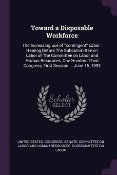 portada Toward a Disposable Workforce: The Increasing use of "contingent" Labor: Hearing Before The Subcommittee on Labor of The Committee on Labor and Human (en Inglés)