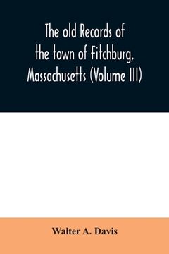 portada The old records of the town of Fitchburg, Massachusetts (Volume III) (en Inglés)