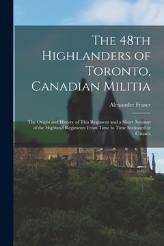 portada The 48th Highlanders of Toronto, Canadian Militia [microform]: the Origin and History of This Regiment and a Short Account of the Highland Regiments F (en Inglés)