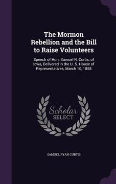portada The Mormon Rebellion and the Bill to Raise Volunteers: Speech of Hon. Samuel R. Curtis, of Iowa, Delivered in the U. S. House of Representatives, Marc