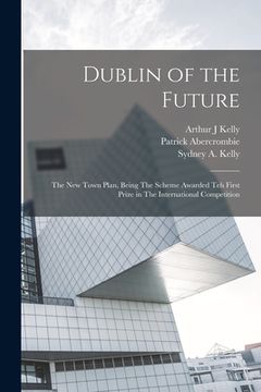 portada Dublin of the Future: The new Town Plan, Being The Scheme Awarded teh First Prize in The International Competition