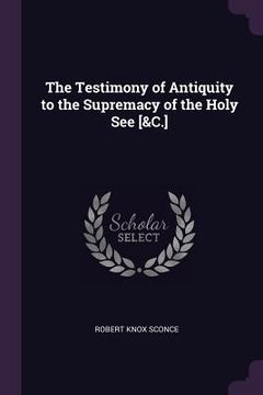 portada The Testimony of Antiquity to the Supremacy of the Holy See [&C.] (en Inglés)
