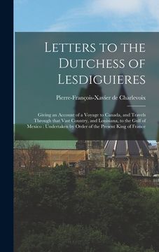 portada Letters to the Dutchess of Lesdiguieres [microform]: Giving an Account of a Voyage to Canada, and Travels Through That Vast Country, and Louisiana, to (en Inglés)