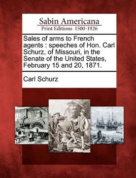 portada sales of arms to french agents: speeches of hon. carl schurz, of missouri, in the senate of the united states, february 15 and 20, 1871. (en Inglés)