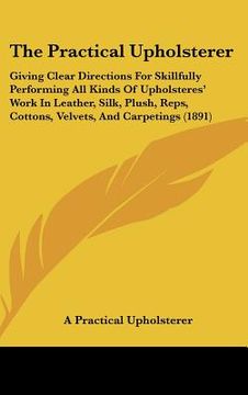 portada the practical upholsterer: giving clear directions for skillfully performing all kinds of upholsteres' work in leather, silk, plush, reps, cotton (en Inglés)