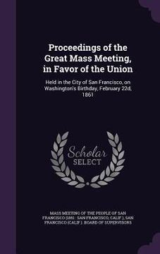 portada Proceedings of the Great Mass Meeting, in Favor of the Union: Held in the City of San Francisco, on Washington's Birthday, February 22d, 1861