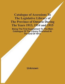 portada Catalogue of Accessions to the Legislative Library of the Province of Ontario During the Years 1913, 1914 and 1915: Being the First Supplement to the. Of the Library Published at the end of 1912 