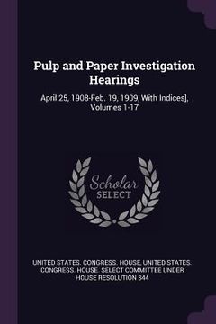 portada Pulp and Paper Investigation Hearings: April 25, 1908-Feb. 19, 1909, With Indices], Volumes 1-17 (in English)