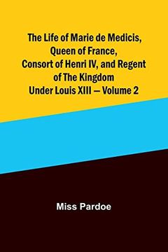 portada The Life of Marie de Medicis, Queen of France, Consort of Henri IV, and Regent of the Kingdom under Louis XIII - Volume 2 (in English)