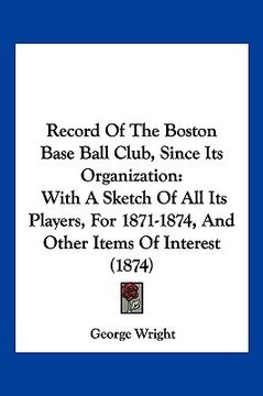 portada record of the boston base ball club, since its organization: with a sketch of all its players, for 1871-1874, and other items of interest (1874) (en Inglés)