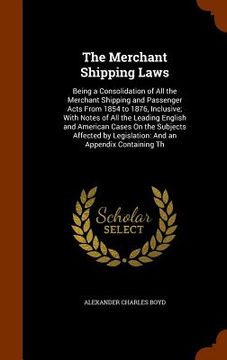 portada The Merchant Shipping Laws: Being a Consolidation of All the Merchant Shipping and Passenger Acts From 1854 to 1876, Inclusive; With Notes of All (in English)