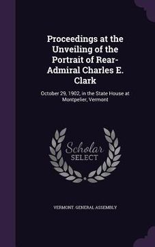 portada Proceedings at the Unveiling of the Portrait of Rear-Admiral Charles E. Clark: October 29, 1902, in the State House at Montpelier, Vermont (en Inglés)