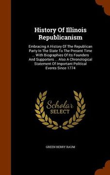 portada History Of Illinois Republicanism: Embracing A History Of The Republican Party In The State To The Present Time ... With Biographies Of Its Founders A
