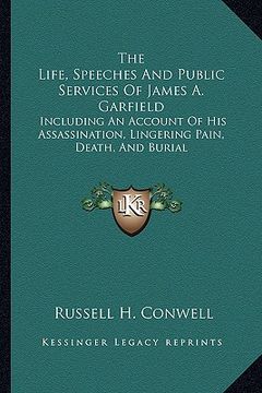 portada the life, speeches and public services of james a. garfield: including an account of his assassination, lingering pain, death, and burial