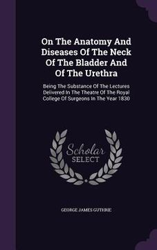 portada On The Anatomy And Diseases Of The Neck Of The Bladder And Of The Urethra: Being The Substance Of The Lectures Delivered In The Theatre Of The Royal C (en Inglés)