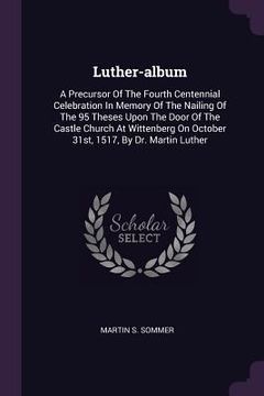 portada Luther-album: A Precursor Of The Fourth Centennial Celebration In Memory Of The Nailing Of The 95 Theses Upon The Door Of The Castle (en Inglés)