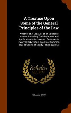portada A Treatise Upon Some of the General Principles of the Law: Whether of A Legal, or of an Equitable Nature: Including Their Relations and Application to (en Inglés)