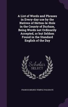 portada A List of Words and Phrases in Every-day use by the Natives of Hetton-le-Hole in the County of Durham, Being Words not Ordinarily Accepted, or but Sel (in English)