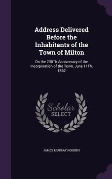 portada Address Delivered Before the Inhabitants of the Town of Milton: On the 200Th Anniversary of the Incorporation of the Town, June 11Th, 1862 (en Inglés)