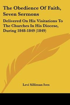 portada the obedience of faith, seven sermons: delivered on his visitations to the churches in his diocese, during 1848-1849 (1849) (en Inglés)